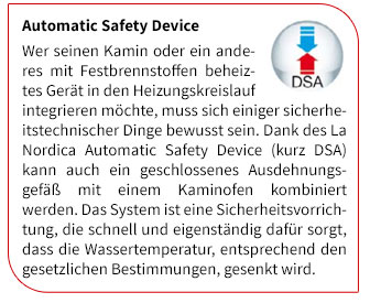 Wer seinen Kamin oder ein anderes mit Festbrennstoffen beheiztes Gerät in den Heizungskreislauf integrieren möchte, muss sich einiger sicherheitstechnischer Dinge bewusst sein. Dank des La Nordica Automatic Safety Device (kurz DSA) kann auch ein geschlossenes Ausdehnungsgefäß mit einem Kaminofen kombiniert werden. Das System ist eine Sicherheitsvorrichtung, die schnell und eigenständig dafür sorgt, dass die Wassertemperatur, entsprechend den gesetzlichen Bestimmungen, gesenkt wird.
