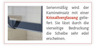 Serienmäßig wird der Kamineinsatz mit einer Kristallverglasung geliefert. Sie lässt durch die vierseitige Bedruckung die Scheibe sehr edel erscheinen.