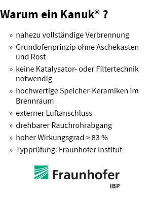 » nahezu vollständige Verbrennung
» Grundofenprinzip ohne Aschekasten und Rost
» keine Katalysator- oder Filtertechnik notwendig
» hochwertige Speicher-Keramiken im Brennraum
» externer Luftanschluss
» drehbarer Rauchrohrabgang
» hoher Wirkungsgrad > 83 %
» Typprüfung: Fraunhofer Institut Darum muss es ein Kanuk<sup>®</sup> sein - die Vorteile
